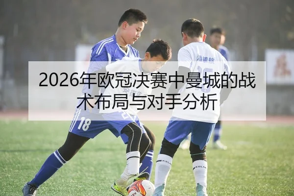 2026年欧冠决赛中曼城的战术布局与对手分析
