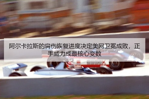 阿尔卡拉斯的肩伤恢复进度决定美网卫冕成败，正手威力成最核心变数