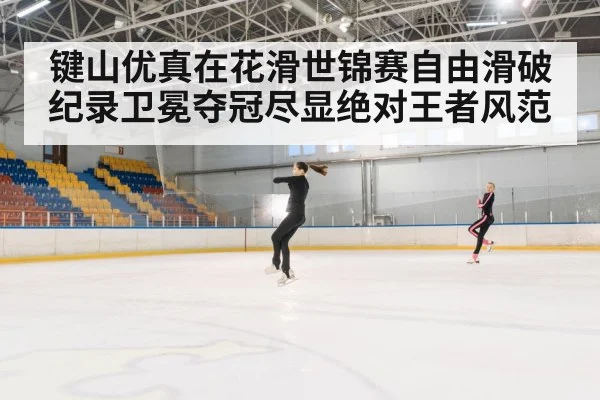 键山优真在花滑世锦赛自由滑破纪录卫冕夺冠尽显绝对王者风范